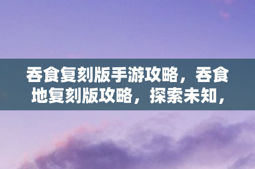 吞食复刻版手游攻略,吞食地复刻版攻略,探索未知,征服挑战 吞食复刻版手游攻略,吞食地复刻版攻略,探索未知,征服挑战