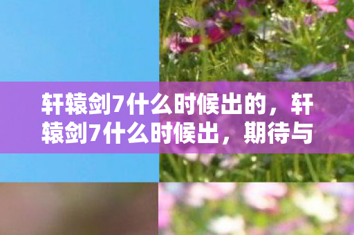 轩辕剑7什么时候出的,轩辕剑7什么时候出,期待与猜测 轩辕剑7什么时候出的,轩辕剑7什么时候出,期待与猜测