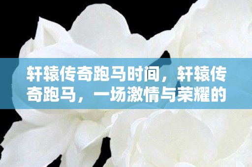 轩辕传奇跑马时间,轩辕传奇跑马,一场激情与荣耀的盛宴 轩辕传奇跑马时间,轩辕传奇跑马,一场激情与荣耀的盛宴