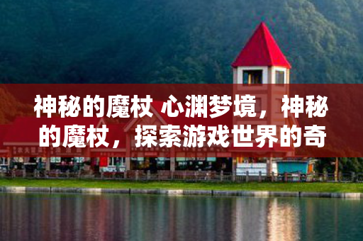神秘的魔杖 心渊梦境,神秘的魔杖,探索游戏世界的奇幻之旅 神秘的魔杖 心渊梦境,神秘的魔杖,探索游戏世界的奇幻之旅