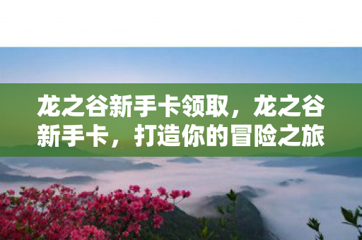 龙之谷新手卡领取,龙之谷新手卡,打造你的冒险之旅 龙之谷新手卡领取,龙之谷新手卡,打造你的冒险之旅