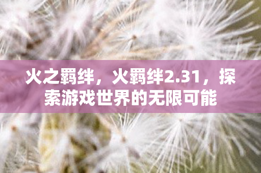 火之羁绊,火羁绊2.31,探索游戏世界的无限可能 火之羁绊,火羁绊2.31,探索游戏世界的无限可能