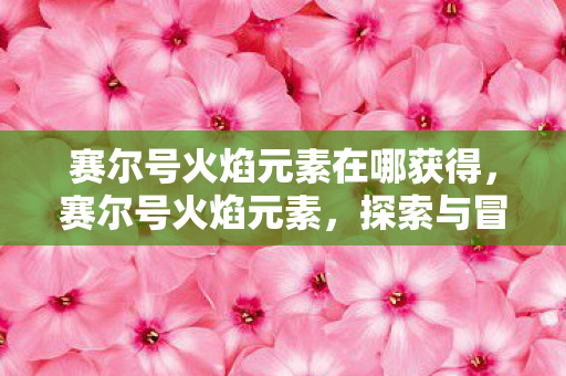 赛尔号火焰元素在哪获得,赛尔号火焰元素,探索与冒险的奇幻之旅 赛尔号火焰元素在哪获得,赛尔号火焰元素,探索与冒险的奇幻之旅