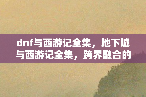 dnf与西游记全集,地下城与西游记全集,跨界融合的奇幻冒险 dnf与西游记全集,地下城与西游记全集,跨界融合的奇幻冒险