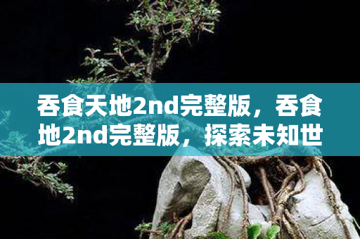 吞食天地2nd完整版,吞食地2nd完整版,探索未知世界的奇幻之旅 吞食天地2nd完整版,吞食地2nd完整版,探索未知世界的奇幻之旅