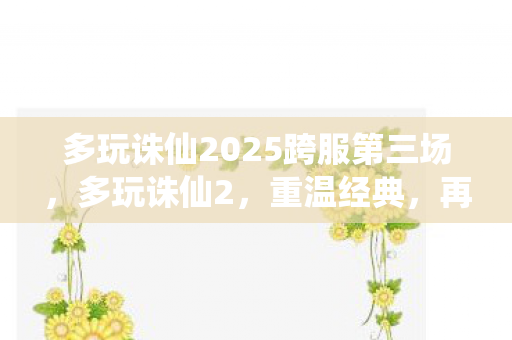 多玩诛仙2025跨服第三场,多玩诛仙2,重温经典,再续前缘 多玩诛仙2025跨服第三场,多玩诛仙2,重温经典,再续前缘
