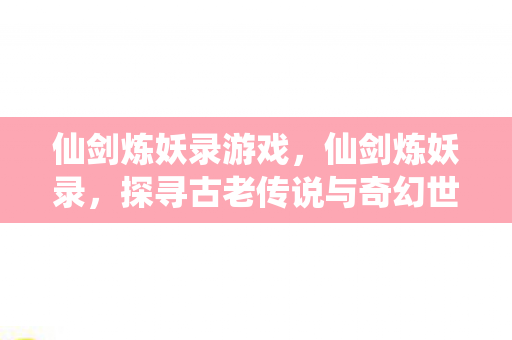 仙剑炼妖录游戏,仙剑炼妖录,探寻古老传说与奇幻世界的交汇点 仙剑炼妖录游戏,仙剑炼妖录,探寻古老传说与奇幻世界的交汇点