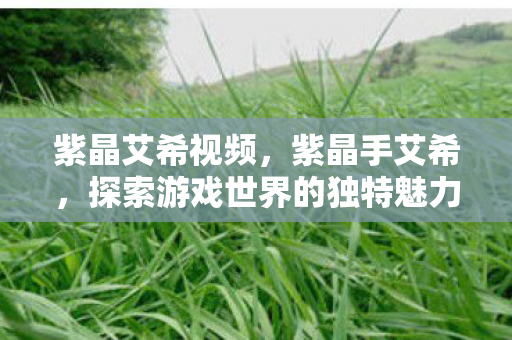 紫晶艾希视频,紫晶手艾希,探索游戏世界的独特魅力 紫晶艾希视频,紫晶手艾希,探索游戏世界的独特魅力