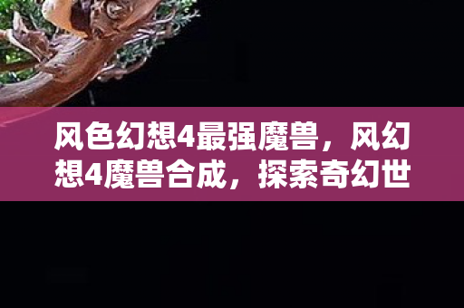 风色幻想4最强魔兽,风幻想4魔兽合成,探索奇幻世界的奇妙之旅 风色幻想4最强魔兽,风幻想4魔兽合成,探索奇幻世界的奇妙之旅