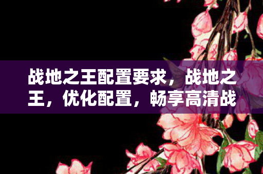 战地之王配置要求,战地之王,优化配置,畅享高清战场 战地之王配置要求,战地之王,优化配置,畅享高清战场