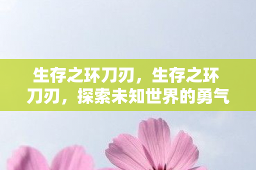 生存之环刀刃,生存之环 刀刃,探索未知世界的勇气与智慧 生存之环刀刃,生存之环 刀刃,探索未知世界的勇气与智慧