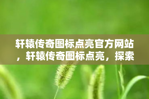 轩辕传奇图标点亮官方网站,轩辕传奇图标点亮,探索经典游戏的魅力与传承 轩辕传奇图标点亮官方网站,轩辕传奇图标点亮,探索经典游戏的魅力与传承