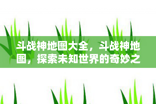 斗战神地图大全,斗战神地图,探索未知世界的奇妙之旅 斗战神地图大全,斗战神地图,探索未知世界的奇妙之旅