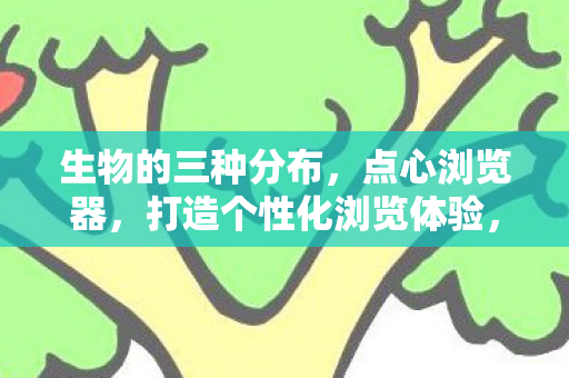 生物的三种分布,点心浏览器,打造个性化浏览体验,安全高效上网新选择 生物的三种分布,点心浏览器,打造个性化浏览体验,安全高效上网新选择