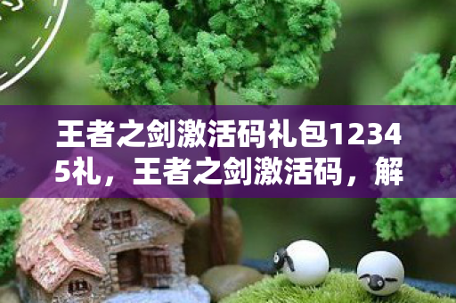 王者之剑激活码礼包12345礼,王者之剑激活码,解锁无限可能的神秘钥匙 王者之剑激活码礼包12345礼,王者之剑激活码,解锁无限可能的神秘钥匙