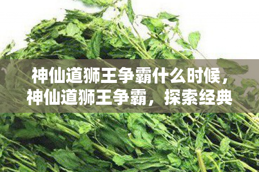 神仙道狮王争霸什么时候,神仙道狮王争霸,探索经典游戏的魅力与策略 神仙道狮王争霸什么时候,神仙道狮王争霸,探索经典游戏的魅力与策略