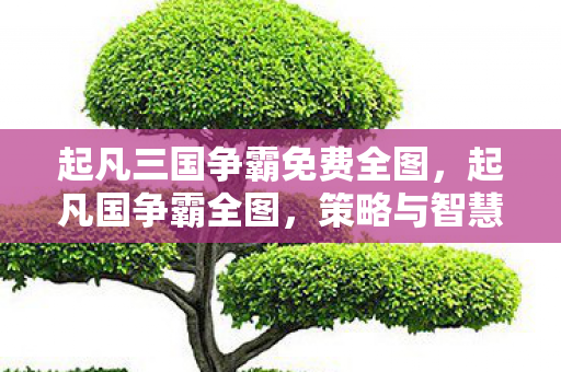 起凡三国争霸免费全图，起凡国争霸全图，策略与智慧的碰撞