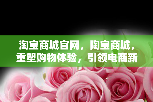 淘宝商城官网,陶宝商城,重塑购物体验,引领电商新风尚 淘宝商城官网,陶宝商城,重塑购物体验,引领电商新风尚