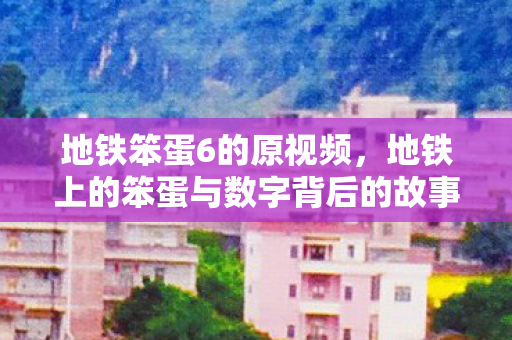地铁笨蛋6的原视频,地铁上的笨蛋与数字背后的故事 地铁笨蛋6的原视频,地铁上的笨蛋与数字背后的故事