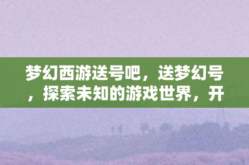 梦幻西游送号吧,送梦幻号,探索未知的游戏世界,开启梦幻之旅 梦幻西游送号吧,送梦幻号,探索未知的游戏世界,开启梦幻之旅