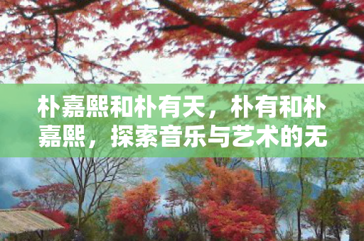 朴嘉熙和朴有天,朴有和朴嘉熙,探索音乐与艺术的无限可能 朴嘉熙和朴有天,朴有和朴嘉熙,探索音乐与艺术的无限可能