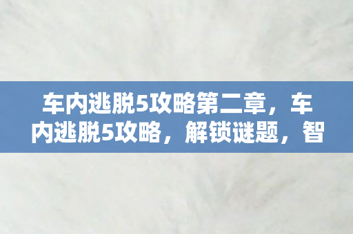 车内逃脱5攻略第二章,车内逃脱5攻略,解锁谜题,智取自由 车内逃脱5攻略第二章,车内逃脱5攻略,解锁谜题,智取自由