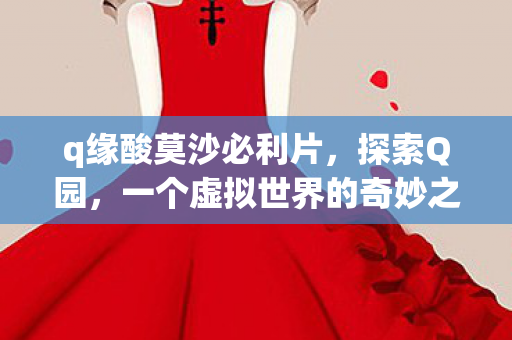 q缘酸莫沙必利片,探索Q园,一个虚拟世界的奇妙之旅 q缘酸莫沙必利片,探索Q园,一个虚拟世界的奇妙之旅