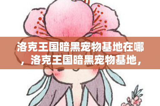 洛克王国暗黑宠物基地在哪,洛克王国暗黑宠物基地,探索神秘与奇幻的交界 洛克王国暗黑宠物基地在哪,洛克王国暗黑宠物基地,探索神秘与奇幻的交界