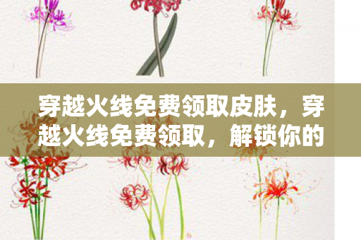 穿越火线免费领取皮肤,穿越火线免费领取,解锁你的游戏新体验 穿越火线免费领取皮肤,穿越火线免费领取,解锁你的游戏新体验