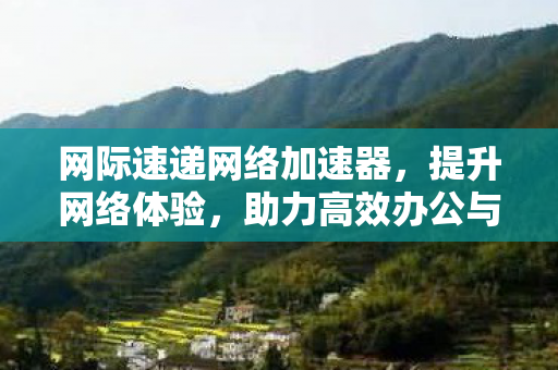 网际速递网络加速器,提升网络体验,助力高效办公与学习 网际速递网络加速器,提升网络体验,助力高效办公与学习