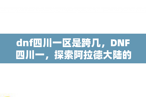 dnf四川一区是跨几,DNF四川一,探索阿拉德大陆的激情与梦想 dnf四川一区是跨几,DNF四川一,探索阿拉德大陆的激情与梦想