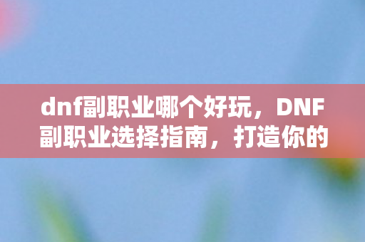 dnf副职业哪个好玩,DNF副职业选择指南,打造你的专属职业之路 dnf副职业哪个好玩,DNF副职业选择指南,打造你的专属职业之路