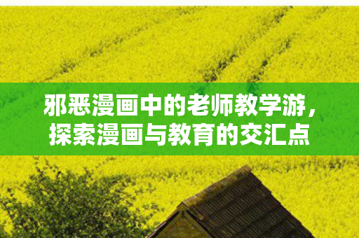 邪恶漫画中的老师教学游,探索漫画与教育的交汇点 邪恶漫画中的老师教学游,探索漫画与教育的交汇点