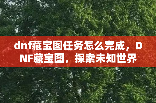 dnf藏宝图任务怎么完成,DNF藏宝图,探索未知世界的神秘宝藏 dnf藏宝图任务怎么完成,DNF藏宝图,探索未知世界的神秘宝藏