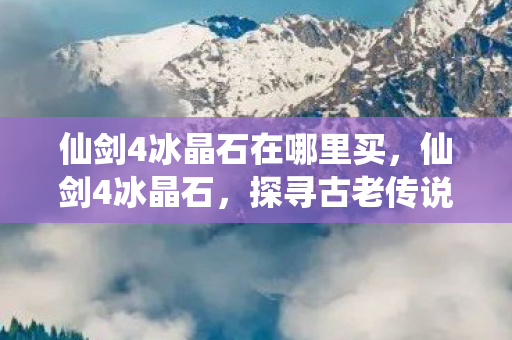 仙剑4冰晶石在哪里买,仙剑4冰晶石,探寻古老传说中的神秘宝石 仙剑4冰晶石在哪里买,仙剑4冰晶石,探寻古老传说中的神秘宝石