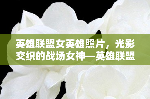 英雄联盟女英雄照片,光影交织的战场女神—英雄联盟中的女性英雄群像 英雄联盟女英雄照片,光影交织的战场女神—英雄联盟中的女性英雄群像