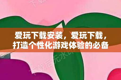 爱玩下载安装,爱玩下载,打造个性化游戏体验的必备神器 爱玩下载安装,爱玩下载,打造个性化游戏体验的必备神器