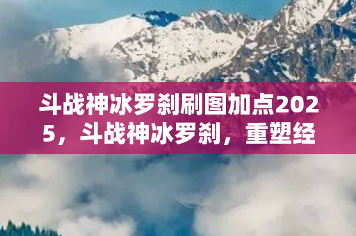 斗战神冰罗刹刷图加点2025,斗战神冰罗刹,重塑经典,挑战极限 斗战神冰罗刹刷图加点2025,斗战神冰罗刹,重塑经典,挑战极限