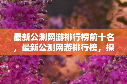 最新公测网游排行榜前十名,最新公测网游排行榜,探索虚拟世界的无限可能 最新公测网游排行榜前十名,最新公测网游排行榜,探索虚拟世界的无限可能