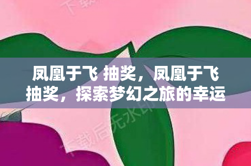 凤凰于飞 抽奖,凤凰于飞抽奖,探索梦幻之旅的幸运之门 凤凰于飞 抽奖,凤凰于飞抽奖,探索梦幻之旅的幸运之门
