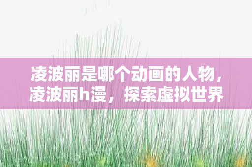 凌波丽是哪个动画的人物,凌波丽h漫,探索虚拟世界的无限可能 凌波丽是哪个动画的人物,凌波丽h漫,探索虚拟世界的无限可能
