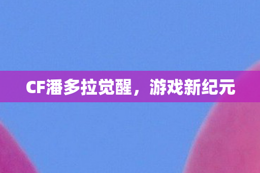 CF潘多拉觉醒,游戏新纪元 CF潘多拉觉醒,游戏新纪元