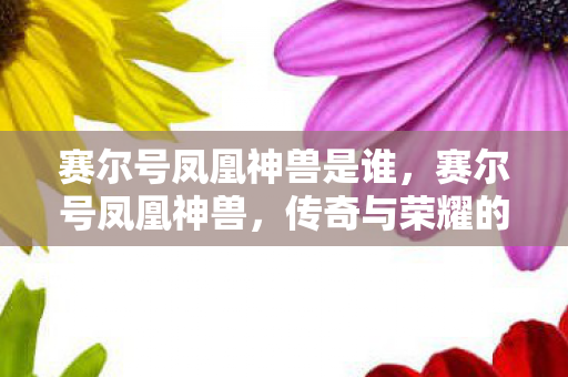 赛尔号凤凰神兽是谁,赛尔号凤凰神兽,传奇与荣耀的交织 赛尔号凤凰神兽是谁,赛尔号凤凰神兽,传奇与荣耀的交织