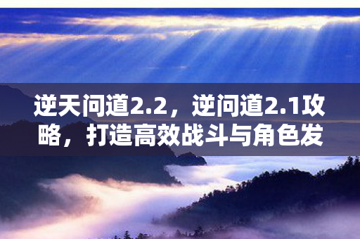 逆天问道2.2,逆问道2.1攻略,打造高效战斗与角色发展的全面指南 逆天问道2.2,逆问道2.1攻略,打造高效战斗与角色发展的全面指南