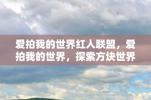 爱拍我的世界红人联盟,爱拍我的世界,探索方块世界的无限可能 爱拍我的世界红人联盟,爱拍我的世界,探索方块世界的无限可能