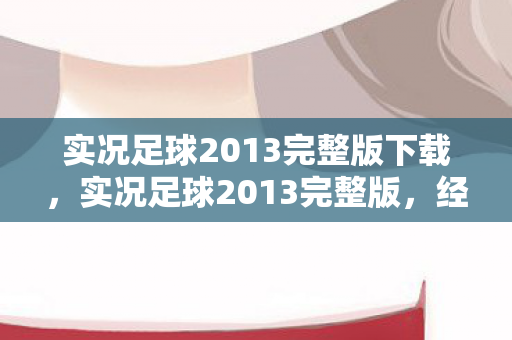 实况足球2013完整版下载,实况足球2013完整版,经典再现,情怀与技术的完美融合 实况足球2013完整版下载,实况足球2013完整版,经典再现,情怀与技术的完美融合