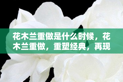 花木兰重做是什么时候,花木兰重做,重塑经典,再现巾帼英雄风采 花木兰重做是什么时候,花木兰重做,重塑经典,再现巾帼英雄风采