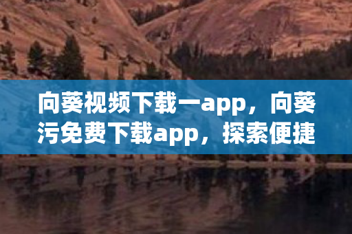向葵视频下载一app，向葵污免费下载app，探索便捷娱乐新体验