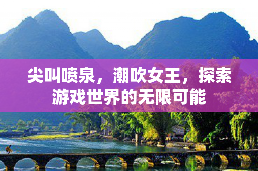 尖叫喷泉，潮吹女王，探索游戏世界的无限可能