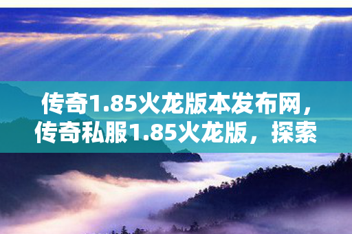 传奇1.85火龙版本发布网,传奇私服1.85火龙版,探索未知世界的奇幻之旅 传奇1.85火龙版本发布网,传奇私服1.85火龙版,探索未知世界的奇幻之旅
